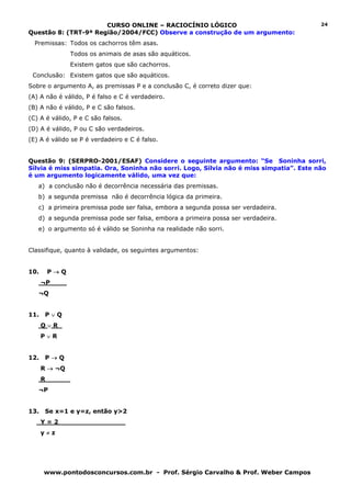 CURSO ONLINE – RACIOCÍNIO LÓGICO                                   24
Questão 8: (TRT-9ª Região/2004/FCC) Observe a construção de um argumento:
  Premissas: Todos os cachorros têm asas.
               Todos os animais de asas são aquáticos.
               Existem gatos que são cachorros.
 Conclusão: Existem gatos que são aquáticos.
Sobre o argumento A, as premissas P e a conclusão C, é correto dizer que:
(A) A não é válido, P é falso e C é verdadeiro.
(B) A não é válido, P e C são falsos.
(C) A é válido, P e C são falsos.
(D) A é válido, P ou C são verdadeiros.
(E) A é válido se P é verdadeiro e C é falso.


Questão 9: (SERPRO-2001/ESAF) Considere o seguinte argumento: “Se Soninha sorri,
Sílvia é miss simpatia. Ora, Soninha não sorri. Logo, Sílvia não é miss simpatia”. Este não
é um argumento logicamente válido, uma vez que:
   a) a conclusão não é decorrência necessária das premissas.
   b) a segunda premissa não é decorrência lógica da primeira.
   c) a primeira premissa pode ser falsa, embora a segunda possa ser verdadeira.
   d) a segunda premissa pode ser falsa, embora a primeira possa ser verdadeira.
   e) o argumento só é válido se Soninha na realidade não sorri.


Classifique, quanto à validade, os seguintes argumentos:


10.    P→Q
      ¬P____
   ¬Q


11.    P∨Q
      Q ∨ R_
      P∨R


12.    P→Q
      R → ¬Q
      R______
   ¬P


13.    Se x=1 e y=z, então y>2
      Y = 2________________
      y≠z




      www.pontodosconcursos.com.br - Prof. Sérgio Carvalho & Prof. Weber Campos
 