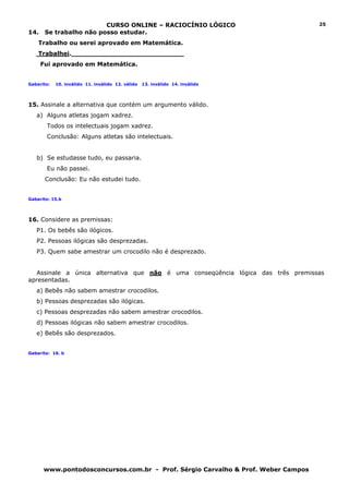 CURSO ONLINE – RACIOCÍNIO LÓGICO                         25
14.    Se trabalho não posso estudar.
    Trabalho ou serei aprovado em Matemática.
    Trabalhei.___________________________
      Fui aprovado em Matemática.


Gabarito:   10. inválido 11. inválido 12. válido   13. inválido 14. inválido




15. Assinale a alternativa que contém um argumento válido.
   a) Alguns atletas jogam xadrez.
       Todos os intelectuais jogam xadrez.
       Conclusão: Alguns atletas são intelectuais.


   b) Se estudasse tudo, eu passaria.
       Eu não passei.
       Conclusão: Eu não estudei tudo.


Gabarito: 15.b




16. Considere as premissas:
   P1. Os bebês são ilógicos.
   P2. Pessoas ilógicas são desprezadas.
   P3. Quem sabe amestrar um crocodilo não é desprezado.


  Assinale a única alternativa que não é uma conseqüência lógica das três premissas
apresentadas.
   a) Bebês não sabem amestrar crocodilos.
   b) Pessoas desprezadas são ilógicas.
   c) Pessoas desprezadas não sabem amestrar crocodilos.
   d) Pessoas ilógicas não sabem amestrar crocodilos.
   e) Bebês são desprezados.


Gabarito: 16. b




      www.pontodosconcursos.com.br - Prof. Sérgio Carvalho & Prof. Weber Campos
 