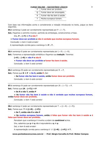 CURSO ONLINE – RACIOCÍNIO LÓGICO                                  3
                              P   Fumar deve ser proibido.
                                   Q   Fumar deve ser encorajado.
                                   R   Fumar não faz bem à saúde.
                                   T   Muitos europeus fumam.


Com base nas informações acima e considerando a notação introduzida no texto, julgue os itens
seguintes.
04.A sentença I pode ser corretamente representada por P ∧ (¬ T).
Sol.: Façamos o caminho inverso: partindo da simbologia, construiremos a frase.
      Ora, P ∧ (~T) = P e não T
  = Fumar deve ser proibido e não é verdade que muitos europeus fumam.
  Conclusão: o item 4 está errado!
  A representação correta para a sentença I é P ∧ T .


05.A sentença II pode ser corretamente representada por (¬ P) ∧ (¬ R).
Sol.: Tomemos a representação simbólica e façamos sua tradução. Teremos:
      (~P) ∧ (~R) = não P e não R
      = Fumar não deve ser proibido e fumar faz bem à saúde.
      Conclusão: o item 5 está correto!


06.A sentença III pode ser corretamente representada por R → P.
Sol.: Temos que R    P = Se R, então P. Daí:
      = Se fumar não faz bem à saúde, então fumar deve ser proibido.
      Conclusão: o item 6 está correto!


07.A sentença IV pode ser corretamente representada por (R ∧ (¬ T)) → P.
Sol.: Temos que (R ∧ (~T))     P
      = Se R e não T, então P
      = Se fumar não faz bem à saúde e não é verdade que muitos europeus fumam,
então fumar deve ser proibido.
      Conclusão: o item 7 está correto!


08.A sentença V pode ser corretamente representada por T → ((¬ R) ∧ (¬ P)).
Sol.: Temos que: T    ((~R) ∧ (~P))
      = Se T, então não R e não P
       = Se muitos europeus fumam, então é falso que fumar não faz bem à saúde e é
falso que fumar deve ser proibido.
      Percebam que a sentença V inverte a ordem da condicional acima.
      Ora, sabemos que p     q não é equivalente a q    p.
      Daí, o item 8 está errado!
      A representação correta para a sentença V é ((~R) ∧ (~P))       T.

     www.pontodosconcursos.com.br - Prof. Sérgio Carvalho & Prof. Weber Campos
 