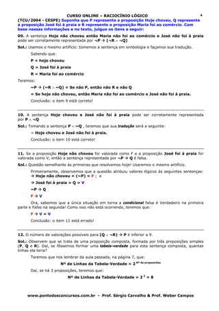 CURSO ONLINE – RACIOCÍNIO LÓGICO                             4
(TCU/2004 - CESPE) Suponha que P representa a proposição Hoje choveu, Q represente
a proposição José foi à praia e R represente a proposição Maria foi ao comércio. Com
base nessas informações e no texto, julgue os itens a seguir:
09. A sentença Hoje não choveu então Maria não foi ao comércio e José não foi à praia
pode ser corretamente representada por ¬P (¬R ∧ ¬Q)
Sol.: Usemos o mesmo artifício: tomemos a sentença em simbologia e façamos sua tradução.
      Sabendo que:
      P = hoje choveu
      Q = José foi à praia
      R = Maria foi ao comércio
Teremos:
      ~P        (~R ∧ ~Q) = Se não P, então não R e não Q
      = Se hoje não choveu, então Maria não foi ao comércio e José não foi à praia.
      Conclusão: o item 9 está correto!


10. A sentença Hoje choveu e José não foi à praia pode ser corretamente representada
por P ∧ ¬Q
Sol.: Tomando a sentença P ∧ ~Q , teremos que sua tradução será a seguinte:
      = Hoje choveu e José não foi à praia.
      Conclusão: o item 10 está correto!


11. Se a proposição Hoje não choveu for valorada como F e a proposição José foi à praia for
valorada como V, então a sentença representada por ¬P Q é falsa.
Sol.: Questão semelhante às primeiras que resolvemos hoje! Usaremos o mesmo artifício.
      Primeiramente, observemos que a questão atribuiu valores lógicos às seguintes sentenças:
         Hoje não choveu = (~P) = F ; e
           José foi à praia = Q = V
      ~P        Q
      F     V
       Ora, sabemos que a única situação em torna a condicional falsa é Verdadeiro na primeira
parte e Falso na segunda! Como isso não está ocorrendo, teremos que:
      F     V=V
      Conclusão: o item 11 está errado!


12. O número de valorações possíveis para (Q ∧ ¬R)      P é inferior a 9.
Sol.: Observem que se trata de uma proposição composta, formada por três proposições simples
(P, Q e R). Daí, se fôssemos formar uma tabela-verdade para esta sentença composta, quantas
linhas ela teria?
      Teremos que nos lembrar da aula passada, na página 7, que:
                        Nº de Linhas da Tabela-Verdade = 2 Nº de proposicões
      Daí, se há 3 proposições, teremos que:
                           Nº de Linhas da Tabela-Verdade = 2 3 = 8



    www.pontodosconcursos.com.br - Prof. Sérgio Carvalho & Prof. Weber Campos
 