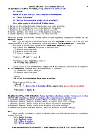 CURSO ONLINE – RACIOCÍNIO LÓGICO                                        8
19. (Gestor Fazendário MG/2005/Esaf) Considere a afirmação P:
         P: “A ou B”
         Onde A e B, por sua vez, são as seguintes afirmações:
         A: “Carlos é dentista”
         B: “Se Enio é economista, então Juca é arquiteto”.
         Ora, sabe-se que a afirmação P é falsa. Logo:
a) Carlos não é dentista; Enio não é economista; Juca não é arquiteto.
b) Carlos não é dentista; Enio é economista; Juca não é arquiteto.
c) Carlos não é dentista; Enio é economista; Juca é arquiteto.
d) Carlos é dentista; Enio não é economista; Juca não é arquiteto.
e) Carlos é dentista; Enio é economista; Juca não é arquiteto.

Sol.: Essa questão é muitíssimo recente. Temos aí uma proposição composta no formato de uma
disjunção: A ou B.
       Ora, logo em seguida o enunciado disse que esta disjunção é falsa! Ora, dizer que uma
sentença qualquer é falsa é o mesmo que colocar as palavras “não é verdade que...” antes dela.
       Em suma: a questão quer que façamos a negação da disjunção. É isso!
       Como negar uma disjunção é algo que já sabemos fazer:
       1º) Nega-se a primeira parte;
       2º) Nega-se a segunda parte;
       3º) Troca-se o ou por um e.

         Teremos: ~(A ou B) = ~A e ~B

         Vamos por partes! Negando A, teremos:
         ~A = Carlos não é dentista.

      Agora chegou a hora de fazermos a negação de B. Só temos que observar que a proposição
B é uma condicional. Como se nega uma condicional? Já sabemos:
      1º) Repete-se a primeira parte; e
      2º) Nega-se a segunda parte.

         Teremos:
         ~B = Ênio é economista e Juca não é arquiteto.

         Finalmente, concluímos que:
         ~(A ou B) =
         ~A e ~B = Carlos não é dentista e Ênio é economista e Juca não é arquiteto.

           Resposta! = Opção B.


20. (Técnico MPU/2004-2/Esaf) Se Pedro é pintor ou Carlos é cantor, Mário não é médico
e Sílvio não é sociólogo. Dessa premissa pode-se corretamente concluir que:
a) se Pedro é pintor e Carlos não é cantor, Mário é médico ou Sílvio é sociólogo.
b) se Pedro é pintor e Carlos não é cantor, Mário é médico ou Sílvio não é sociólogo.
c) Se Pedro é pintor e Carlos é cantor, Mário é médico e Sílvio não é sociólogo.
d) se Pedro é pintor e Carlos é cantor, Mário é médico ou Sílvio é sociólogo.
e) se Pedro não é pintor ou Carlos é cantor, Mário não é médico e Sílvio é sociólogo.

Sol.:
       Uma questão interessante! Vamos simplificar nossa vida, definindo as seguintes proposições
simples. Teremos:
          P = Pedro é pintor
          C = Carlos é cantor
          M = Mário é médico
          S = Sílvio é sociólogo

        www.pontodosconcursos.com.br - Prof. Sérgio Carvalho & Prof. Weber Campos
 