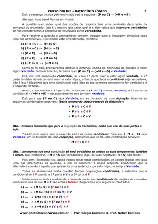 CURSO ONLINE – RACIOCÍNIO LÓGICO                                      9
      Daí, a sentença trazida pelo enunciado será a seguinte: (P ou C) → (~M e ~S).
      Até aqui, tudo bem? Vamos em frente!
       A questão quer saber qual das opções de resposta traz uma conclusão decorrente da
sentença do enunciado. Isto é o mesmo que saber qual é a alternativa que é sempre verdadeira
se nós considerarmos a sentença do enunciado como verdadeira.
      Para resolver a questão é aconselhável também traduzir para a linguagem simbólica cada
uma das alternativas. Executando este procedimento, teremos:
     a) (P e ~C) → (M ou S)
     b) (P e ~C) → (M ou ~S)
     c) (P e C)    → (M e ~S)
     d) (P e C)     → (M ou S)
     e) (~P ou C) → (~M e S)
       Como já foi dito, precisaremos atribuir à sentença trazida no enunciado da questão o valor
lógico Verdade. Simbolicamente, teremos que: (P ou C) → (~M e ~S) é Verdade.
       Ora, em uma proposição condicional, se a sua 1ª parte tiver o valor lógico verdade, a 2ª
parte também deverá ter este mesmo valor lógico, a fim de que toda a condicional seja verdadeira,
não é isso? (Sabemos que uma condicional será falsa se sua primeira componente for verdadeira e
a segunda for falsa).
       Assim, considerando a 1ª parte da condicional – (P ou C) – como verdade, a 2ª parte da
condicional – (~M e ~S) – necessariamente será também verdade.
       Daí, para que (P ou C) seja Verdade, em se tratando de uma disjunção, teremos as
seguintes combinações possíveis: (basta lembrar da tabela-verdade da disjunção):
                                         - PéV eCéV
                                         - PéV eCéF
                                         - PéF eCéV


Obs.: Estamos lembrados que para a disjunção ser verdadeira, basta que uma de suas partes o
seja.
     Trabalhemos agora com a segunda parte da nossa condicional. Para que (~M e ~S) seja
Verdade, em se tratando de uma conjunção, concluímos que só há uma combinação possível:
                                         - M é F e S é F.


Obs.: Lembramos que uma conjunção só será verdadeira se ambas as suas componentes também
o forem. Daí, neste caso, ~M e ~S são verdadeiras; logo, as suas negativas (M e S) são falsas!
       Pois bem! Entendido isto, agora vamos testar estas combinações de valores lógicos em cada
uma das alternativas da questão, a fim de encontrar a nossa resposta. Lembrando que a
alternativa correta é aquela que apresenta uma sentença cujo valor lógico é sempre Verdade.
       Todas as alternativas desta questão trazem proposições condicionais, e sabemos que a
condicional só é F quando a 1ª parte é V e a 2ª parte é F .
      Iniciaremos os testes analisando a segunda parte das condicionais das opções de resposta,
lembrando-nos de que M e F são ambas falsas! Chegaremos aos seguintes resultados:
     a) ... → (M ou S) = (F ou F) = F
     b) ... → (M ou ~S) = (F ou V) = V
     c) ...   → (M e ~S) = (F e V) = F
     d) ...   → (M ou S) = (F ou F) = F
     e) ...   → (~M e S) = (V e F) = F

     www.pontodosconcursos.com.br - Prof. Sérgio Carvalho & Prof. Weber Campos
 