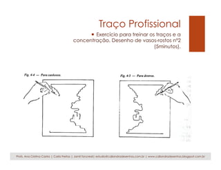 Traço Profissional
¡  Exercício para treinar os traços e a
concentração. Desenho de vasos-rostos nº2
(5minutos).
Profs. Ana Cristina Castro | Carla Freitas | Jamil Tancredi| estudio@caliandradesenhos.com.br | www.caliandradesenhos.blogspot.com.br
 