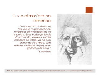 Luz e atmosfera no
desenho
O sombreado nos desenhos
“baseia-se na percepção de
mudanças de tonalidades de luz
e sombra. Essas mudanças tonais
são chamadas valores. A escala
completa de valores vai do puro
branco ao puro negro, com
milhares e milhares de pequenas
gradações de cinza.”
B. Edwards
Profs. Ana Cristina Castro | Carla Freitas | Jamil Tancredi| estudio@caliandradesenhos.com.br | www.caliandradesenhos.blogspot.com.br
 