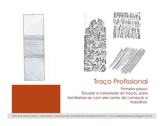 Traço Profissional
Primeiro passo:
Estudar a variedade de traços, para
familiarizar-se com eles antes de começar a
trabalhar.
Profs. Ana Cristina Castro | Carla Freitas | Jamil Tancredi| estudio@caliandradesenhos.com.br | www.caliandradesenhos.blogspot.com.br
 