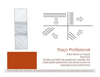 Traço Profissional
Para treinar os traços
Exercício
Divida sua folha de papel em 4 partes. Em
cada parte preencha com linhas como no
exemplo acima (5minutos)
Profs. Ana Cristina Castro | Carla Freitas | Jamil Tancredi| estudio@caliandradesenhos.com.br | www.caliandradesenhos.blogspot.com.br
 
