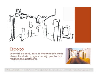 Esboço
Ensaio do desenho, deve-se trabalhar com linhas
tênues, fáceis de apagar, caso seja preciso fazer
modificações posteriores.
Profs. Ana Cristina Castro | Carla Freitas | Jamil Tancredi| estudio@caliandradesenhos.com.br | www.caliandradesenhos.blogspot.com.br
 