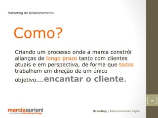 Marketing de Relacionamento




   Como?
    Criando um processo onde a marca constrói
    alianças de longo prazo tanto com clientes
    atuais e em perspectiva, de forma que todos
    trabalhem em direção de um único
    objetivo....encantar      o cliente.

                                                                    10

                                Branding | Relacionamento Digital
 