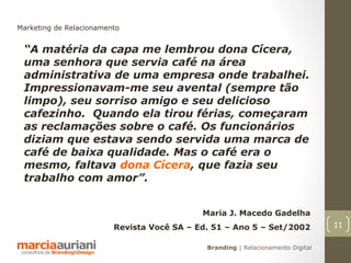 Marketing de Relacionamento


 “A matéria da capa me lembrou dona Cícera,
 uma senhora que servia café na área
 administrativa de uma empresa onde trabalhei.
 Impressionavam-me seu avental (sempre tão
 limpo), seu sorriso amigo e seu delicioso
 cafezinho. Quando ela tirou férias, começaram
 as reclamações sobre o café. Os funcionários
 diziam que estava sendo servida uma marca de
 café de baixa qualidade. Mas o café era o
 mesmo, faltava dona Cícera, que fazia seu
 trabalho com amor”.


                                            Maria J. Macedo Gadelha
                         Revista Você SA – Ed. 51 – Ano 5 – Set/2002             11

                                             Branding | Relacionamento Digital
 