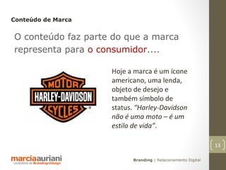 Conteúdo de Marca


O conteúdo faz parte do que a marca
representa para o consumidor....

                    Hoje a marca é um ícone
                    americano, uma lenda,
                    objeto de desejo e
                    também símbolo de
                    status. “Harley-Davidson
                    não é uma moto – é um
                    estilo de vida”.

                                                              13

                          Branding | Relacionamento Digital
 