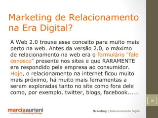 Marketing de Relacionamento
na Era Digital?
A Web 2.0 trouxe esse conceito para muito mais
perto na web. Antes da versão 2.0, o máximo
de relacionamento na web era o formulário “fale
conosco” presente nos sites e que RARAMENTE
era respondido pela empresa ao consumidor.
Hoje, o relacionamento na internet ficou muito
mais próximo, há muito mais ferramentas a
serem exploradas tanto no site como fora dele
como, por exemplo, twitter, blogs, facebook......
                                                                   18

                               Branding | Relacionamento Digital
 