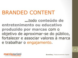 BRANDED CONTENT
             ...todo conteúdo de
entretenimento ou educativo
produzido por marcas com o
objetivo de aproximar-se do público,
fortalecer e associar valores à marca
e trabalhar o engajamento.
                                                           20

                       Branding | Relacionamento Digital
 