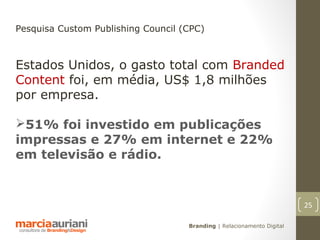 Pesquisa Custom Publishing Council (CPC)



Estados Unidos, o gasto total com Branded
Content foi, em média, US$ 1,8 milhões
por empresa.

51% foi investido em publicações
impressas e 27% em internet e 22%
em televisão e rádio.


                                                                        25

                                    Branding | Relacionamento Digital
 