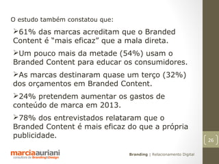 O estudo também constatou que:
61% das marcas acreditam que o Branded
Content é “mais eficaz” que a mala direta.
Um pouco mais da metade (54%) usam o
Branded Content para educar os consumidores.
As marcas destinaram quase um terço (32%)
dos orçamentos em Branded Content.
24% pretendem aumentar os gastos de
conteúdo de marca em 2013.
78% dos entrevistados relataram que o
Branded Content é mais eficaz do que a própria
publicidade.
                                                                     26

                                 Branding | Relacionamento Digital
 