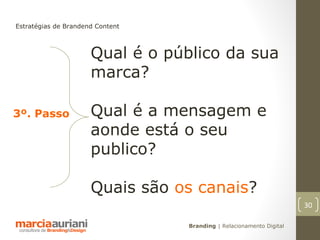 Estratégias de Brandend Content



                      Qual é o público da sua
                      marca?

3º. Passo             Qual é a mensagem e
                      aonde está o seu
                      publico?

                      Quais são os canais?
                                                                      30

                                  Branding | Relacionamento Digital
 