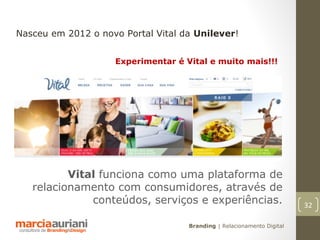 Nasceu em 2012 o novo Portal Vital da Unilever!


                    Experimentar é Vital e muito mais!!!




          Vital funciona como uma plataforma de
   relacionamento com consumidores, através de
              conteúdos, serviços e experiências.                       32

                                    Branding | Relacionamento Digital
 