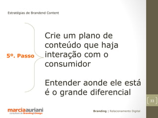 Estratégias de Brandend Content




                      Crie um plano de
                      conteúdo que haja
5º. Passo             interação com o
                      consumidor

                      Entender aonde ele está
                      é o grande diferencial
                                                                      33

                                  Branding | Relacionamento Digital
 