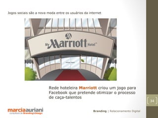 Jogos sociais são a nova moda entre os usuários da internet




                         Rede hoteleira Marriott criou um jogo para
                         Facebook que pretende otimizar o processo
                         de caça-talentos
                                                                                         34

                                                     Branding | Relacionamento Digital
 