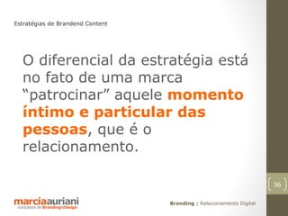 Estratégias de Brandend Content




  O diferencial da estratégia está
  no fato de uma marca
  “patrocinar” aquele momento
  íntimo e particular das
  pessoas, que é o
  relacionamento.

                                                                      36

                                  Branding | Relacionamento Digital
 