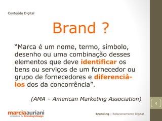 Conteúdo Digital




                    Brand ?
    “Marca é um nome, termo, símbolo,
    desenho ou uma combinação desses
    elementos que deve identificar os
    bens ou serviços de um fornecedor ou
    grupo de fornecedores e diferenciá-
    los dos da concorrência”.

             (AMA – American Marketing Association)
                                                                       4

                                   Branding | Relacionamento Digital
 