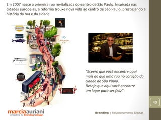 Em 2007 nasce a primeira rua revitalizada do centro de São Paulo. Inspirada nas
cidades europeias, a reforma trouxe nova vida ao centro de São Paulo, prestigiando a
história da rua e da cidade.




                                               “Espero que você encontre aqui
                                               mais do que uma rua no coração da
                                               cidade de São Paulo.
                                               Desejo que aqui você encontre
                                               um lugar para ser feliz”

                                                                                         40

                                                     Branding | Relacionamento Digital
 