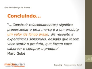 Gestão do Design de Marcas




  Concluindo...
  “...Construir relacionamentos; significa
  proporcionar a uma marca e a um produto
  um valor de longo prazo; diz respeito a
  experiências sensoriais, designs que fazem
  voce sentir o produto, que fazem voce
  saborear e comprar o produto”
  Marc Gobé
                                                                 41

                             Branding | Relacionamento Digital
 