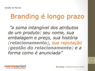 Gestão de Marcas




     Branding é longo prazo
    ”a soma intangível dos atributos
   de um produto: seu nome, sua
   embalagem e preço, sua história
   (relacionamento), sua reputação
   (gestão do relacionamento) e a
   forma como é anunciada”
                                                            5

                        Branding | Relacionamento Digital
 