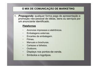 O MIX DE COMUNICAÇÃO DE MARKETING

1. Propaganda: qualquer forma paga de apresentação e
   promoção não-pessoal de idéias bens ou serviços por
                             idéias,
   um anunciante identificado.
      Plataformas
      •   Anúncios impressos e eletrônicos.
      •   Embalagens externas.
      •   Encartes da embalagem.
      •   Filmes.
      •   Manuais e brochuras.
                    brochuras
      •   Cartazes e folhetos.
      •   Outdoors.
      •   Displays nos pontos-de-venda.
      •   Símbolos e logotipos.
 