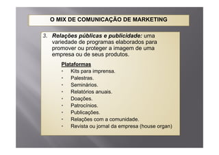O MIX DE COMUNICAÇÃO DE MARKETING

3. Relações públicas e publicidade: uma
   variedade de programas elaborados para
   promover ou proteger a imagem de uma
   empresa ou de seus produtos.
      Plataformas
      • Kits para imprensa.
      • Palestras
          Palestras.
      • Seminários.
      • Relatórios anuais.
      • Doações.
      • Patrocínios.
      • Publicações
          Publicações.
      • Relações com a comunidade.
      • Revista ou jornal da empresa (house organ)
 