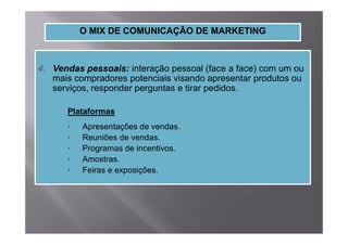 O MIX DE COMUNICAÇÃO DE MARKETING



4.
4 Vendas pessoais: interação pessoal (face a face) com um ou
   mais compradores potenciais visando apresentar produtos ou
   serviços, responder perguntas e tirar pedidos.

      Plataformas
      •   Apresentações de vendas.
      •   Reuniões de vendas.
      •   Programas de incentivos.
      •   Amostras.
      •   Feiras e exposições.
 