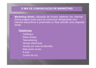 O MIX DE COMUNICAÇÃO DE MARKETING


5. Marketing direto: utilização de correio, telefone, fax, internet
   (home page/e-mail) para se comunicar di
   (h          /      il)              i   diretamente com
   clientes específicos e potenciais ou lhes solicitar uma resposta
   direta

       Plataformas
       •   Catálogos.
           Catálogos
       •   Malas diretas.
       •   Telemarketing.
       •   Vendas eletrônicas.
       •   Vendas por meio de televisão.
       •   Mala direta via fax
                           fax.
       •   E-mail.
       •   Correio de voz.
 
