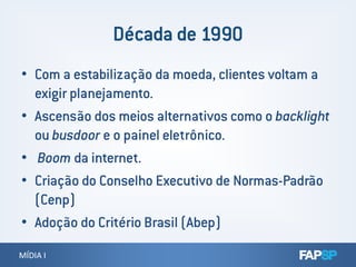 • Com a estabilização da moeda, clientes voltam a
exigir planejamento.
• Ascensão dos meios alternativos como o backlight
ou busdoor e o painel eletrônico.
MÍDIA IMÍDIA I
ou busdoor e o painel eletrônico.
• Boom da internet.
• Criação do Conselho Executivo de Normas-Padrão
(Cenp)
• Adoção do Critério Brasil (Abep)
 