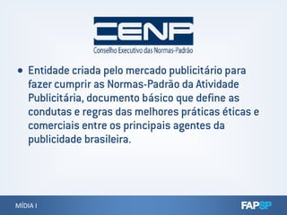  Entidade criada pelo mercado publicitário para
fazer cumprir as Normas-Padrão da Atividade
Publicitária, documento básico que define as
condutas e regras das melhores práticas éticas e
MÍDIA IMÍDIA I
condutas e regras das melhores práticas éticas e
comerciais entre os principais agentes da
publicidade brasileira.
 