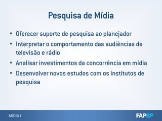 • Oferecer suporte de pesquisa ao planejador
• Interpretar o comportamento das audiências de
televisão e rádio
• Analisar investimentos da concorrência em mídia
MÍDIA IMÍDIA I
• Analisar investimentos da concorrência em mídia
• Desenvolver novos estudos com os institutos de
pesquisa
 