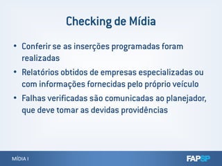 • Conferir se as inserções programadas foram
realizadas
• Relatórios obtidos de empresas especializadas ou
com informações fornecidas pelo próprio veículo
MÍDIA IMÍDIA I
com informações fornecidas pelo próprio veículo
• Falhas verificadas são comunicadas ao planejador,
que deve tomar as devidas providências
 