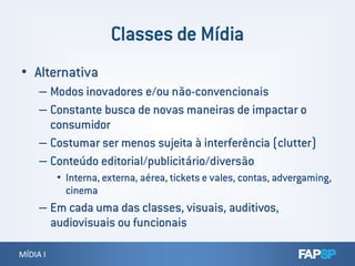 • Alternativa
– Modos inovadores e/ou não-convencionais
– Constante busca de novas maneiras de impactar o
consumidor
MÍDIA IMÍDIA I
– Costumar ser menos sujeita à interferência (clutter)
– Conteúdo editorial/publicitário/diversão
• Interna, externa, aérea, tickets e vales, contas, advergaming,
cinema
– Em cada uma das classes, visuais, auditivos,
audiovisuais ou funcionais
 
