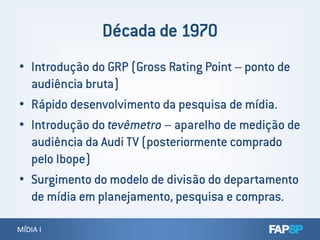 • Introdução do GRP (Gross Rating Point – ponto de
audiência bruta)
• Rápido desenvolvimento da pesquisa de mídia.
• Introdução do tevêmetro – aparelho de medição de
MÍDIA IMÍDIA I
• Introdução do tevêmetro – aparelho de medição de
audiência da Audi TV (posteriormente comprado
pelo Ibope)
• Surgimento do modelo de divisão do departamento
de mídia em planejamento, pesquisa e compras.
 
