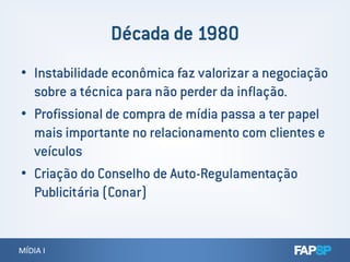 • Instabilidade econômica faz valorizar a negociação
sobre a técnica para não perder da inflação.
• Profissional de compra de mídia passa a ter papel
mais importante no relacionamento com clientes e
MÍDIA IMÍDIA I
mais importante no relacionamento com clientes e
veículos
• Criação do Conselho de Auto-Regulamentação
Publicitária (Conar)
 