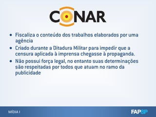  Fiscaliza o conteúdo dos trabalhos elaborados por uma
agência
 Criado durante a Ditadura Militar para impedir que a
censura aplicada à imprensa chegasse à propaganda.
 Não possui força legal, no entanto suas determinações
MÍDIA IMÍDIA I
 Não possui força legal, no entanto suas determinações
são respeitadas por todos que atuam no ramo da
publicidade
 