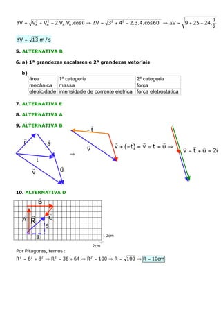 1
DV =    VA + VB - 2.VA .VB . cos q ﬁ DV = 32 + 42 - 2.3.4. cos 60° ﬁ DV =
         2    2
                                                                            9 + 25 - 24.
                                                                                           2

DV = 13 m / s

5. ALTERNATIVA B

6. a) 1ª grandezas escalares e 2ª grandezas vetoriais

  b)
       área         1ª categoria                     2ª categoria
       mecânica massa                                força
       eletricidade intensidade de corrente eletrica força eletrostática

7. ALTERNATIVA E

8. ALTERNATIVA A

9. ALTERNATIVA B                 r
                                -t
   r            r
   r            s               r               r      r    r r r
                                v               v + (- t) = v - t = u ﬁ     r r r        r
                                                                            v - t + u = 2u
            r               ﬁ
            t
        r               r
        v               u


10. ALTERNATIVA D
            r
            B

  r    r            r
  A                 C
       R
                6
                                          2cm
            8
                                    2cm
Por Pitagoras, temos :
R 2 = 6 2 + 82 ﬁ R 2 = 36 + 64 ﬁ R 2 = 100 ﬁ R = 100 ﬁ R = 10cm
 