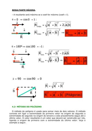 RESULTANTE MÁXIMA.

  - A resultante será máxima se o cosq for máximo (cosq = 1).

  q = 0° ﬁ cos 0° = 1 :
      a                                      2           2
                           R máx =       a + b + 2. a . b
    b
   b           a                                             2
                           R máx =       Êa + bˆ ﬁ
                                         Á
                                         Ë
                                               ˜
                                               ¯                     R máx = a + b
           R

  q = 180º ﬁ cos 180° = -1 :
   b               a                             2       2
                              R mín =        a + b - 2.a.b
    b      a                  R mín =        (a - b ) ﬁ  2

                                                                     R         = a- b
                                                                         mín
            R


   è = 90° ﬁ cos 90° = 0
                                                     2           2
                                     R =             a +b
   b
                       R                 2           2           2
                                     R       = a + b (Pitágoras)
                       a

  4.2- MÉTODO DO POLÍGONO

   O método do polígono é usado para somar mais de dois vetores. O método
consiste em ligar a extremidade do primeiro vetor na origem do segundo a
extremidade do segundo na origem do terceiro e este procedimento segue até o
último vetor. O vetor resultante é um vetor que deverá ser construído por nós,
ligando a origem do primeiro com a extremidade do último vetor. Veja o
exemplo a seguir.
 