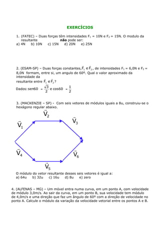 EXERCÍCIOS

  1. (FATEC) – Duas forças têm intensidades F1 = 10N e F2 = 15N. O modulo da
     resultante             não pode ser:
  a) 4N    b) 10N   c) 15N    d) 20N    e) 25N




                                          r    r
  2. (ESAM-SP) – Duas forças constantes, F1 e F2 , de intensidades F1 = 6,0N e F2 =
  8,0N formam, entre si, um angulo de 60º. Qual o valor aproximado da
  intensidade da r      r
  resultante entre F1 e F2 ?
                    3            1
  Dados: sen60° =     e cos60° =
                    2            2


  3. (MACKENZIE – SP) - Com seis vetores de módulos iguais a 8u, construiu-se o
  hexágono regular abaixo.
                    r
                    V2               r
   r                                 V3
   V1


  r                                  r
  V4                                 V6
                    r
                    V5
  O módulo do vetor resultante desses seis vetores é igual a:
  a) 64u   b) 32u    c) 16u    d) 8u   e) zero


4. (ALFENAS – MG) – Um móvel entra numa curva, em um ponto A, com velocidade
de módulo 3,0m/s. Ao sair da curva, em um ponto B, sua velocidade tem módulo
de 4,0m/s e uma direção que faz um ângulo de 60º com a direção de velocidade no
ponto A. Calcule o módulo da variação da velocidade vetorial entre os pontos A e B.
 