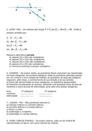 r
                           VA

          A                          60°
                           B               r
                                           VB




                                      r    r      r         r
5. (UFOP –MG) – Os módulos das forças F1 e F2 são F1 = 3N e F2 = 5N . Então é
sempre verdade que:
     r    r
I)   F1 - F2 = 2N
            r  r
II) 2N £ F1 - F2 £ 8N
     r    r
III) F1 + F2 = 8N
             r  r
IV) 2N £ F1 + F2 £ 8N

Marque a alternativa correta.
  a) apenas (I) e (III) são verdadeiras.
  b) apenas (II) e (IV) são verdadeiras.
  c) apenas (II) e (III) são verdadeiras.
  d) apenas (I) e (IV) são verdadeiras.
  e) nenhuma sentença é sempre verdadeira.


6. (VUNESP) – No ensino médio, as grandezas físicas costumam ser classificadas
em duas categorias. Na primeira categoria, estão as grandezas definidas apenas
por um numero e uma unidade de medida; as grandezas da segunda categoria
requerem, além disso, o conhecimento de sua direção e de seu sentido.
a) Como são denominadas as duas categorias, na seqüência apresentada?
b) Preencha corretamente as lacunas, indicando uma grandeza física da área de
mecânica e outra da área de eletricidade, para cada uma dessas categorias.

área            1ª categoria                 2º categoria
mecânica       ...................   ...................
eletricidade   ...................   ...................


7 . (UELON – PR) – São grandezas vetoriais a:
a) energia cinética e a corrente elétrica.
b) corrente elétrica e o campo elétrico.
c) força e o calor.
d) aceleração e o trabalho.
e) aceleração e o campo elétrico.


8. (FUND. CARLOS CHAGAS) – Os quatro vetores, cada um de módulo V,
representados na figura, tem soma vetorial de modulo:
 