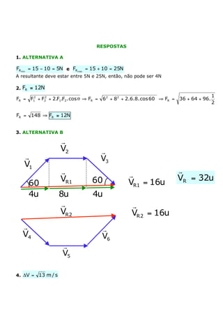 RESPOSTAS

1. ALTERNATIVA A

FR min = 15 - 10 = 5N e FR máx = 15 + 10 = 25N
A resultante deve estar entre 5N e 25N, então, não pode ser 4N

2. FR @ 12N
      2    2                                                                               1
FR = F1 + F2 + 2.F1.F2 . cos q ﬁ FR =   6 2 + 82 + 2.6.8. cos 60° ﬁ FR =   36 + 64 + 96.
                                                                                           2

FR = 148 ﬁ FR @ 12N


3. ALTERNATIVA B

                     r
                     V2                 r
   r                                    V3
   V1
                     r                                                     r
                                                   r                       VR = 32u
                     VR1          60°              VR1 = 16u
     60°
     4u              8u           4u
                      r                             r
                     VR 2                           VR 2 = 16u
  r                                     r
  V4                                    V6
                      r
                      V5

4. DV =   13 m / s
 