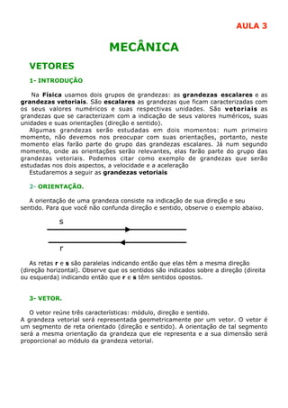 AULA 3

                              MECÂNICA
  VETORES
  1- INTRODUÇÃO

    Na Física usamos dois grupos de grandezas: as grandezas escalares e as
grandezas vetoriais. São escalares as grandezas que ficam caracterizadas com
os seus valores numéricos e suas respectivas unidades. São vetoriais as
grandezas que se caracterizam com a indicação de seus valores numéricos, suas
unidades e suas orientações (direção e sentido).
   Algumas grandezas serão estudadas em dois momentos: num primeiro
momento, não devemos nos preocupar com suas orientações, portanto, neste
momento elas farão parte do grupo das grandezas escalares. Já num segundo
momento, onde as orientações serão relevantes, elas farão parte do grupo das
grandezas vetoriais. Podemos citar como exemplo de grandezas que serão
estudadas nos dois aspectos, a velocidade e a aceleração
   Estudaremos a seguir as grandezas vetoriais

  2- ORIENTAÇÃO.

   A orientação de uma grandeza consiste na indicação de sua direção e seu
sentido. Para que você não confunda direção e sentido, observe o exemplo abaixo.

             s


             r
   As retas r e s são paralelas indicando então que elas têm a mesma direção
(direção horizontal). Observe que os sentidos são indicados sobre a direção (direita
ou esquerda) indicando então que r e s têm sentidos opostos.


  3- VETOR.

   O vetor reúne três características: módulo, direção e sentido.
A grandeza vetorial será representada geometricamente por um vetor. O vetor é
um segmento de reta orientado (direção e sentido). A orientação de tal segmento
será a mesma orientação da grandeza que ele representa e a sua dimensão será
proporcional ao módulo da grandeza vetorial.
 