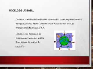 MODELO DE LASSWELL
Contudo, o modelo lasswelliano é reconhecido como importante marco
na organização da Mass Communication Research nos EUA na
primeira metade do século XX.
Estabelece as bases para as
pesquisas em torno das análise
dos efeitos e da análise do
conteúdo.
 