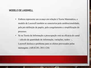 MODELO DE LASSWELL
• Embora represente um avanço em relação à Teoria Matemática, o
modelo de Lasswell também se caracteriza pela unidirecionalidade,
pela pré-definição de papéis, pelo congelamento e simplificação do
processo.
• Se na Teoria da Informação a preocupação está na eficácia do canal
– cálculo da quantidade de informação, variações, ruídos –,
Lasswell desloca o problema para os efeitos provocados pelas
mensagens. (ARAÚJO, 2011:124)
 
