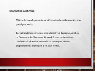MODELO DE LASSWELL
Método formulado para estudar a Comunicação acabou aceito como
paradigma teórico.
Laswell pretendia apresentar uma alternativa à Teoria Matemática
da Comunicação (Shannon e Weaver), focada muito mais nas
condições técnicas de transmissão da mensagem, do que
propriamente na mensagem e em seus efeitos.
 