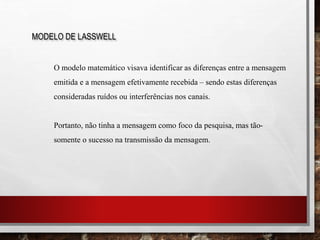 MODELO DE LASSWELL
O modelo matemático visava identificar as diferenças entre a mensagem
emitida e a mensagem efetivamente recebida – sendo estas diferenças
consideradas ruídos ou interferências nos canais.
Portanto, não tinha a mensagem como foco da pesquisa, mas tão-
somente o sucesso na transmissão da mensagem.
 