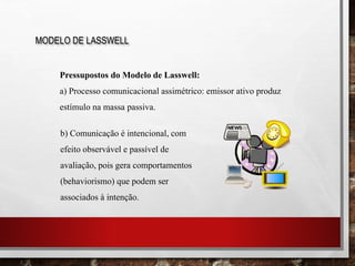 MODELO DE LASSWELL
Pressupostos do Modelo de Lasswell:
a) Processo comunicacional assimétrico: emissor ativo produz
estímulo na massa passiva.
b) Comunicação é intencional, com
efeito observável e passível de
avaliação, pois gera comportamentos
(behaviorismo) que podem ser
associados à intenção.
 